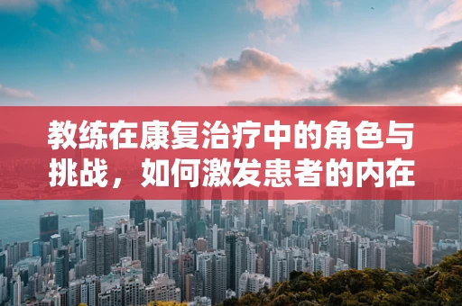 教练在康复治疗中的角色与挑战，如何激发患者的内在动力？