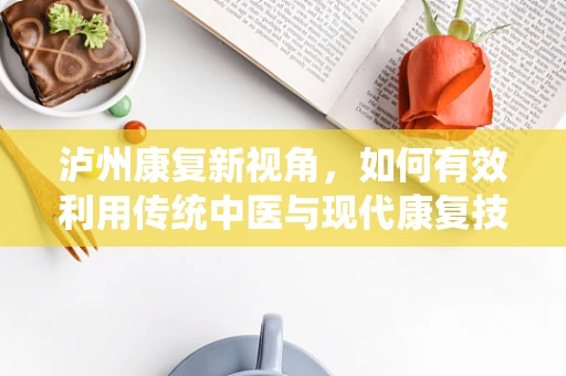 泸州康复新视角，如何有效利用传统中医与现代康复技术结合，促进患者全面恢复？