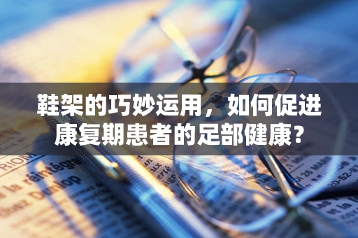 鞋架的巧妙运用，如何促进康复期患者的足部健康？