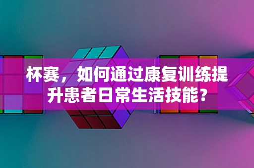 杯赛，如何通过康复训练提升患者日常生活技能？