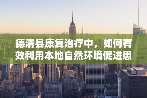 德清县康复治疗中，如何有效利用本地自然环境促进患者恢复？