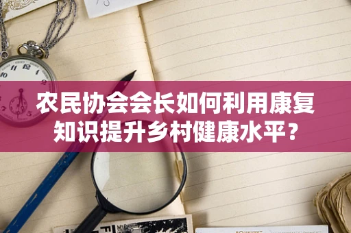 农民协会会长如何利用康复知识提升乡村健康水平？