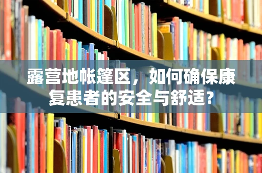 露营地帐篷区，如何确保康复患者的安全与舒适？