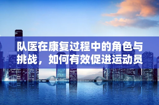 队医在康复过程中的角色与挑战，如何有效促进运动员的全面恢复？