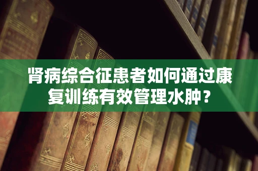 肾病综合征患者如何通过康复训练有效管理水肿？