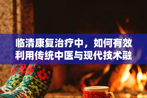 临清康复治疗中，如何有效利用传统中医与现代技术融合的‘黄金组合’？