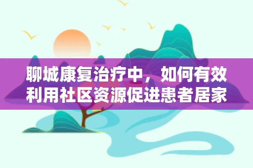 聊城康复治疗中，如何有效利用社区资源促进患者居家康复？