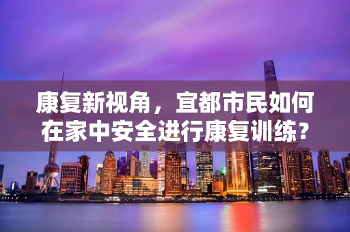 康复新视角，宜都市民如何在家中安全进行康复训练？