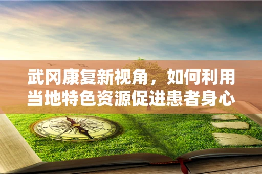 武冈康复新视角，如何利用当地特色资源促进患者身心康复？