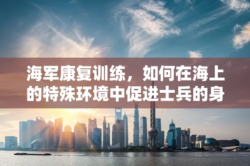 海军康复训练，如何在海上的特殊环境中促进士兵的身心恢复？