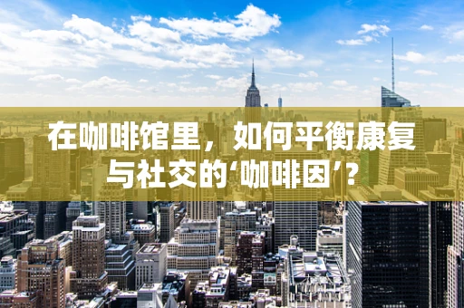 在咖啡馆里，如何平衡康复与社交的‘咖啡因’？