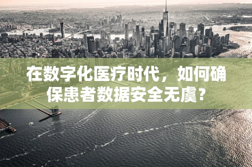 在数字化医疗时代，如何确保患者数据安全无虞？