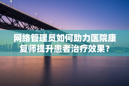 网络管理员如何助力医院康复师提升患者治疗效果？