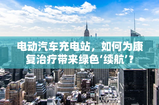 电动汽车充电站，如何为康复治疗带来绿色‘续航’？