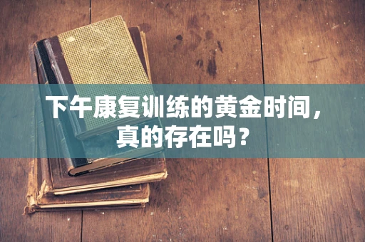 下午康复训练的黄金时间，真的存在吗？