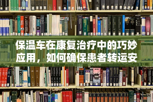 保温车在康复治疗中的巧妙应用，如何确保患者转运安全与舒适？