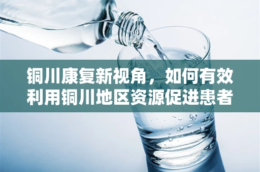 铜川康复新视角，如何有效利用铜川地区资源促进患者功能恢复？