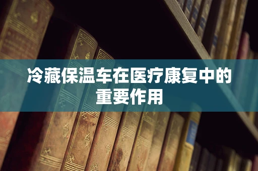 冷藏保温车在医疗康复中的重要作用