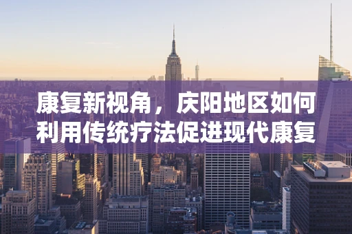 康复新视角，庆阳地区如何利用传统疗法促进现代康复的融合创新？