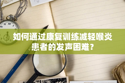 如何通过康复训练减轻喉炎患者的发声困难？