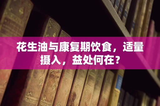 花生油与康复期饮食，适量摄入，益处何在？